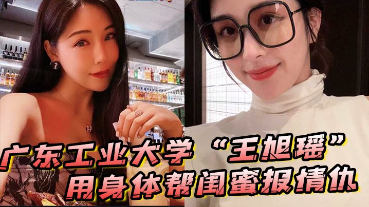极品校花王旭瑶帮闺蜜报仇被狂操内射！广东工业大学淫荡视频曝光